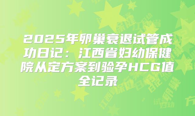 2025年卵巢衰退试管成功日记:江西省妇幼保健院从定方案到验孕HCG值全记录