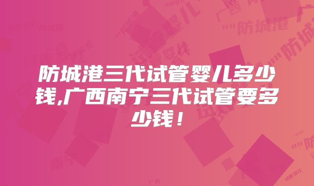 防城港三代试管婴儿多少钱,广西南宁三代试管要多少钱!