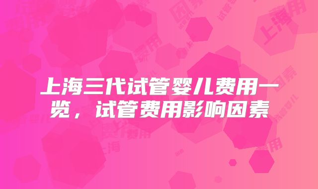上海三代试管婴儿费用一览,试管费用影响因素
