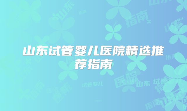 山东试管婴儿医院精选推荐指南