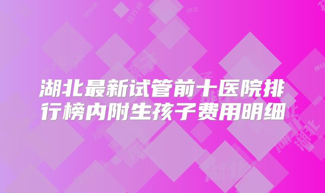 湖北最新试管前十医院排行榜内附生孩子费用明细