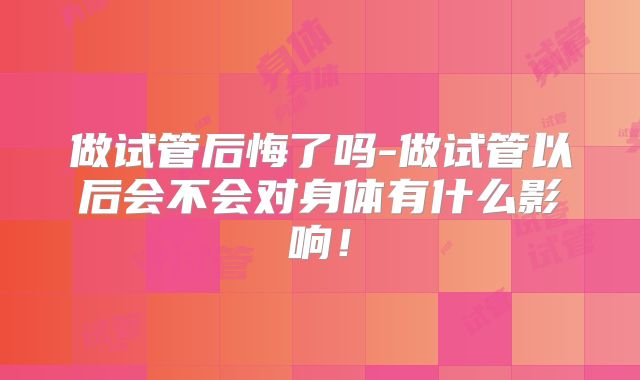 做试管后悔了吗-做试管以后会不会对身体有什么影响！