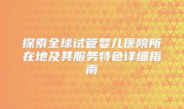 探索全球试管婴儿医院所在地及其服务特色详细指南