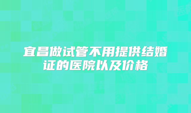 宜昌做试管不用提供结婚证的医院以及价格