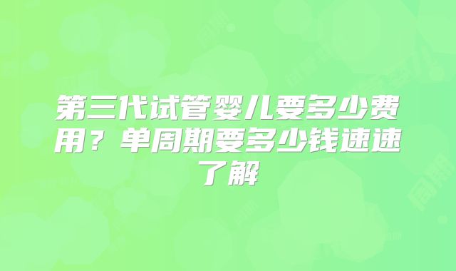 第三代试管婴儿要多少费用？单周期要多少钱速速了解