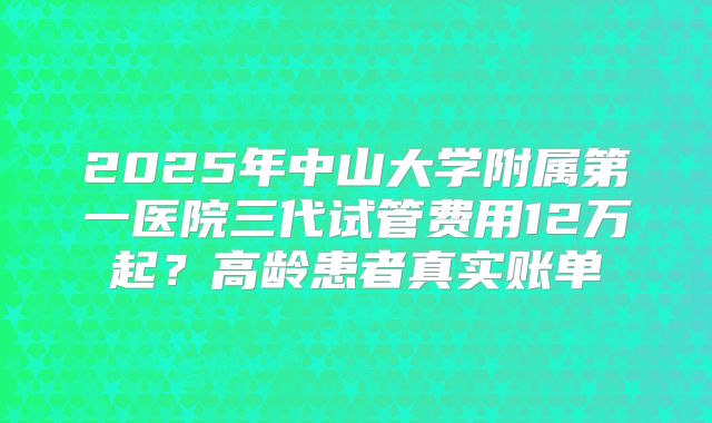 2025年中山大学附属第一医院三代试管费用12万起?高龄患者真实账单