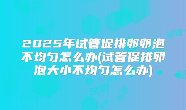 2025年试管促排卵卵泡不均匀怎么办(试管促排卵泡大小不均匀怎么办)
