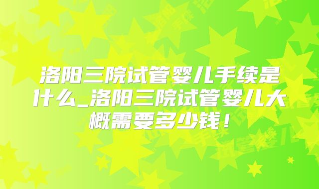 洛阳三院试管婴儿手续是什么_洛阳三院试管婴儿大概需要多少钱！
