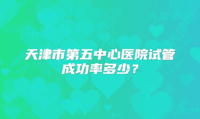 天津市第五中心医院试管成功率多少?