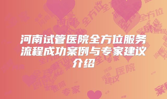 河南试管医院全方位服务流程成功案例与专家建议介绍