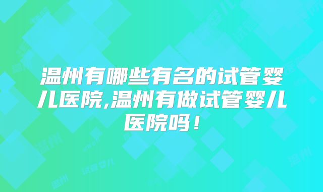 温州有哪些有名的试管婴儿医院,温州有做试管婴儿医院吗!