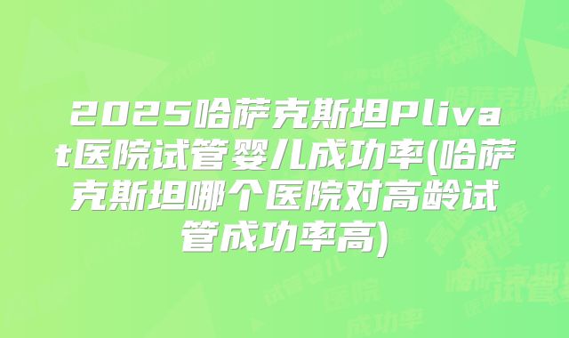 2025哈萨克斯坦Plivat医院试管婴儿成功率(哈萨克斯坦哪个医院对高龄试管成功率高)