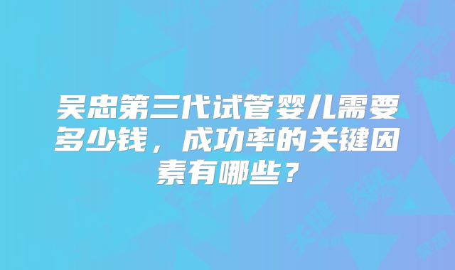 吴忠第三代试管婴儿需要多少钱，成功率的关键因素有哪些？