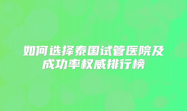 如何选择泰国试管医院及成功率权威排行榜