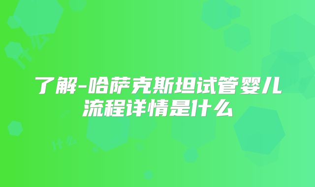 了解-哈萨克斯坦试管婴儿流程详情是什么