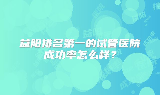 益阳排名第一的试管医院成功率怎么样?