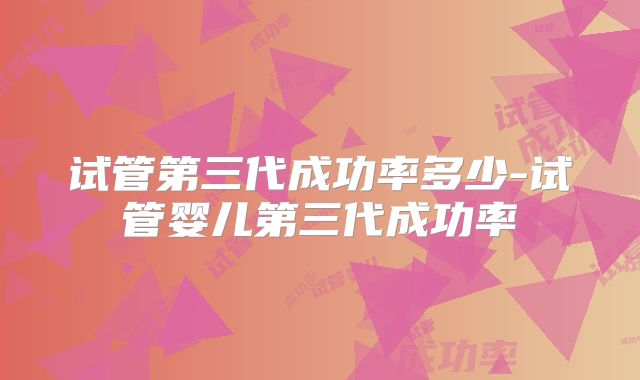 试管第三代成功率多少-试管婴儿第三代成功率