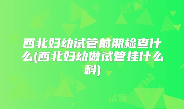 西北妇幼试管前期检查什么(西北妇幼做试管挂什么科)