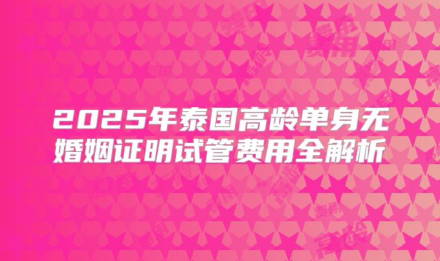 2025年泰国高龄单身无婚姻证明试管费用全解析