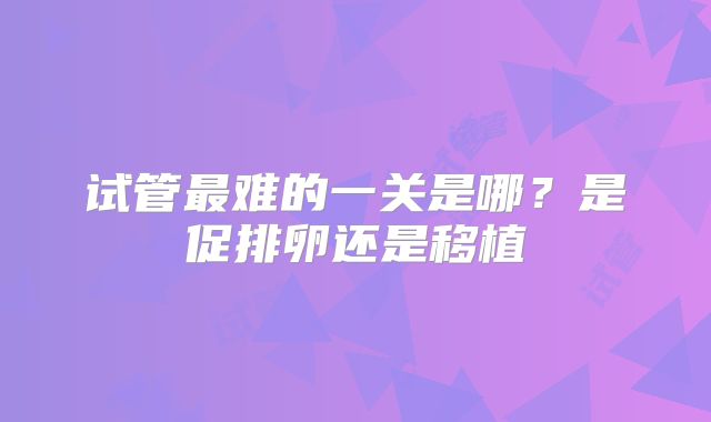 试管最难的一关是哪？是促排卵还是移植