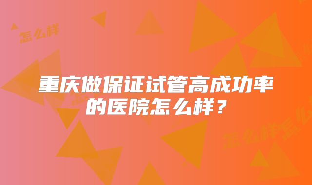 重庆做保证试管高成功率的医院怎么样?