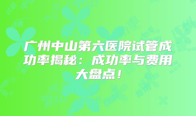广州中山第六医院试管成功率揭秘:成功率与费用大盘点!
