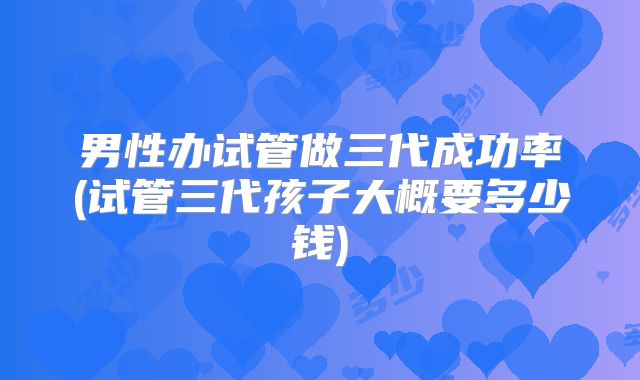 男性办试管做三代成功率(试管三代孩子大概要多少钱)