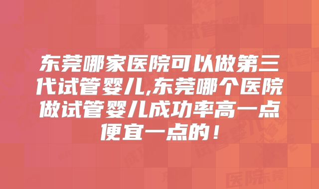东莞哪家医院可以做第三代试管婴儿,东莞哪个医院做试管婴儿成功率高一点便宜一点的！