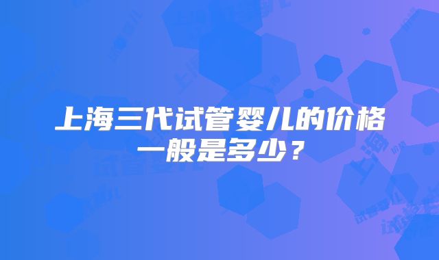 上海三代试管婴儿的价格一般是多少？