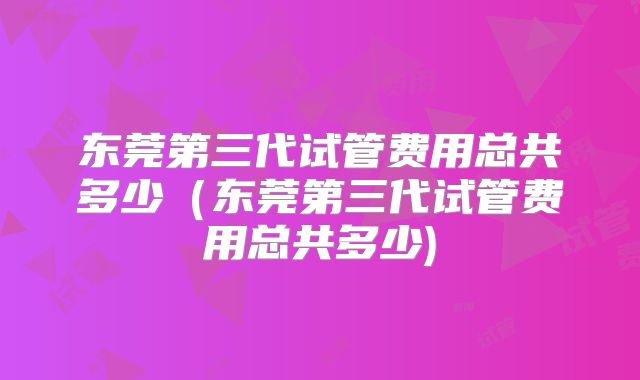 东莞第三代试管费用总共多少(东莞第三代试管费用总共多少)