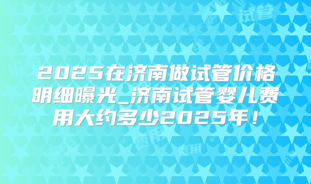 2025在济南做试管价格明细曝光_济南试管婴儿费用大约多少2025年!