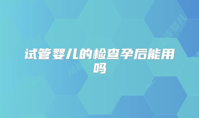 试管婴儿的检查孕后能用吗