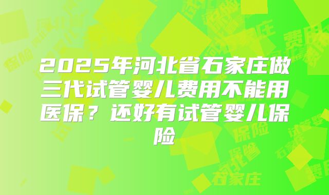2025年河北省石家庄做三代试管婴儿费用不能用医保?还好有试管婴儿保险