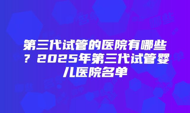 第三代试管的医院有哪些？2025年第三代试管婴儿医院名单