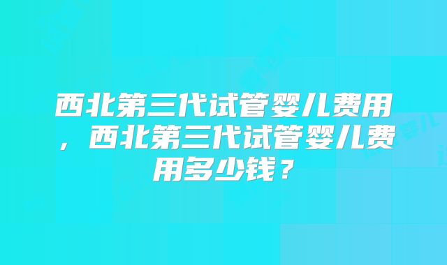 西北第三代试管婴儿费用，西北第三代试管婴儿费用多少钱？