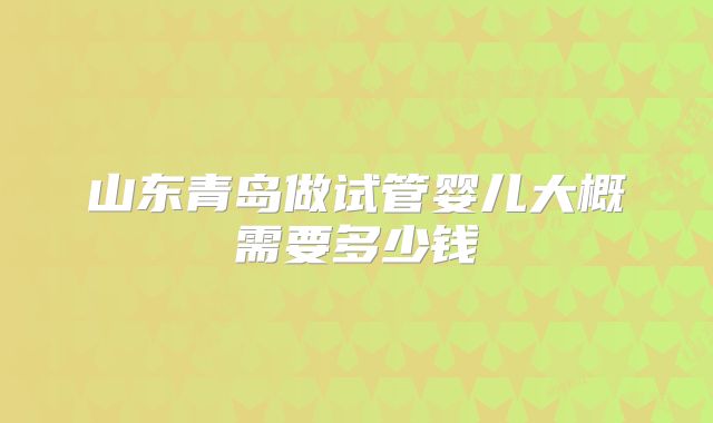 山东青岛做试管婴儿大概需要多少钱