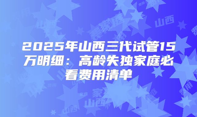 2025年山西三代试管15万明细:高龄失独家庭必看费用清单