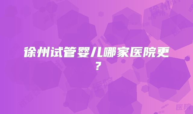 徐州试管婴儿哪家医院更?