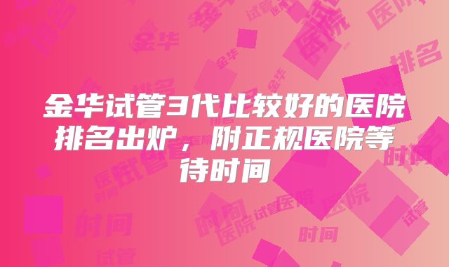 金华试管3代比较好的医院排名出炉，附正规医院等待时间