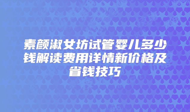素颜淑女坊试管婴儿多少钱解读费用详情新价格及省钱技巧