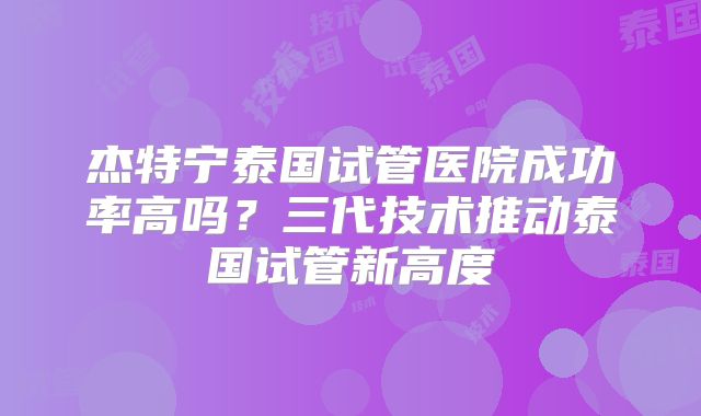 杰特宁泰国试管医院成功率高吗?三代技术推动泰国试管新高度