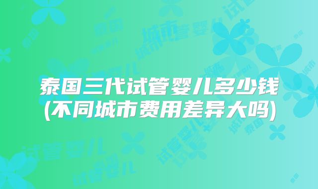 泰国三代试管婴儿多少钱(不同城市费用差异大吗)