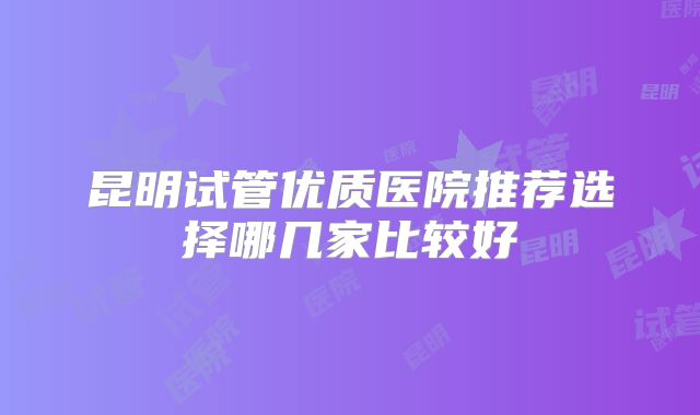 昆明试管优质医院推荐选择哪几家比较好