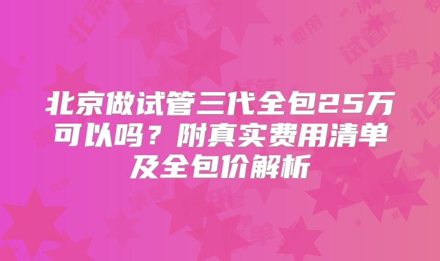 北京做试管三代全包25万可以吗?附真实费用清单及全包价解析
