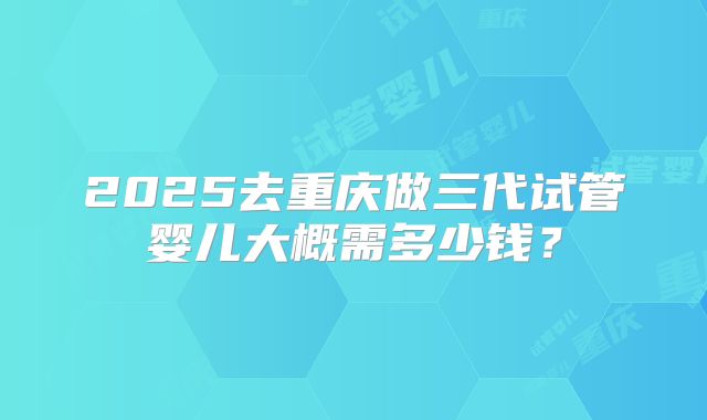2025去重庆做三代试管婴儿大概需多少钱？