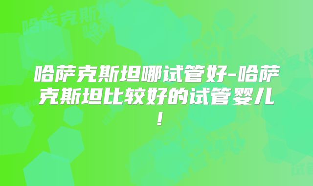 哈萨克斯坦哪试管好-哈萨克斯坦比较好的试管婴儿!