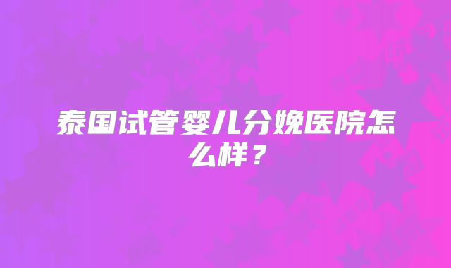 泰国试管婴儿分娩医院怎么样?
