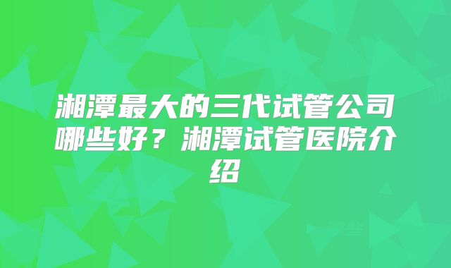 湘潭最大的三代试管公司哪些好?湘潭试管医院介绍