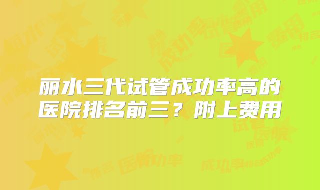 丽水三代试管成功率高的医院排名前三？附上费用