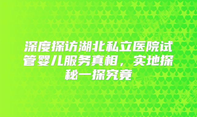 深度探访湖北私立医院试管婴儿服务真相,实地探秘一探究竟